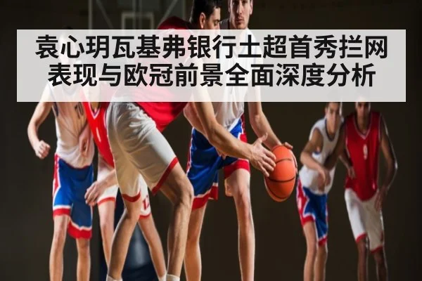 袁心玥瓦基弗银行土超首秀拦网表现与欧冠前景全面深度分析